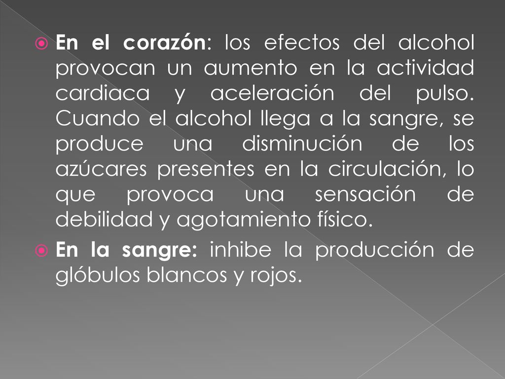 En el corazón: los efectos del alcohol provocan un aumento en la actividad cardiaca y aceleración del pulso. Cuando el alcohol llega a la sangre, se produce una disminución de los azúcares presentes en la circulación, lo que provoca una sensación de debilidad y agotamiento físico.