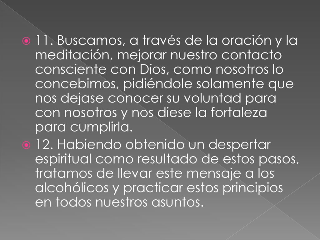 11. Buscamos, a través de la oración y la meditación, mejorar nuestro contacto consciente con Dios, como nosotros lo concebimos, pidiéndole solamente que nos dejase conocer su voluntad para con nosotros y nos diese la fortaleza para cumplirla.