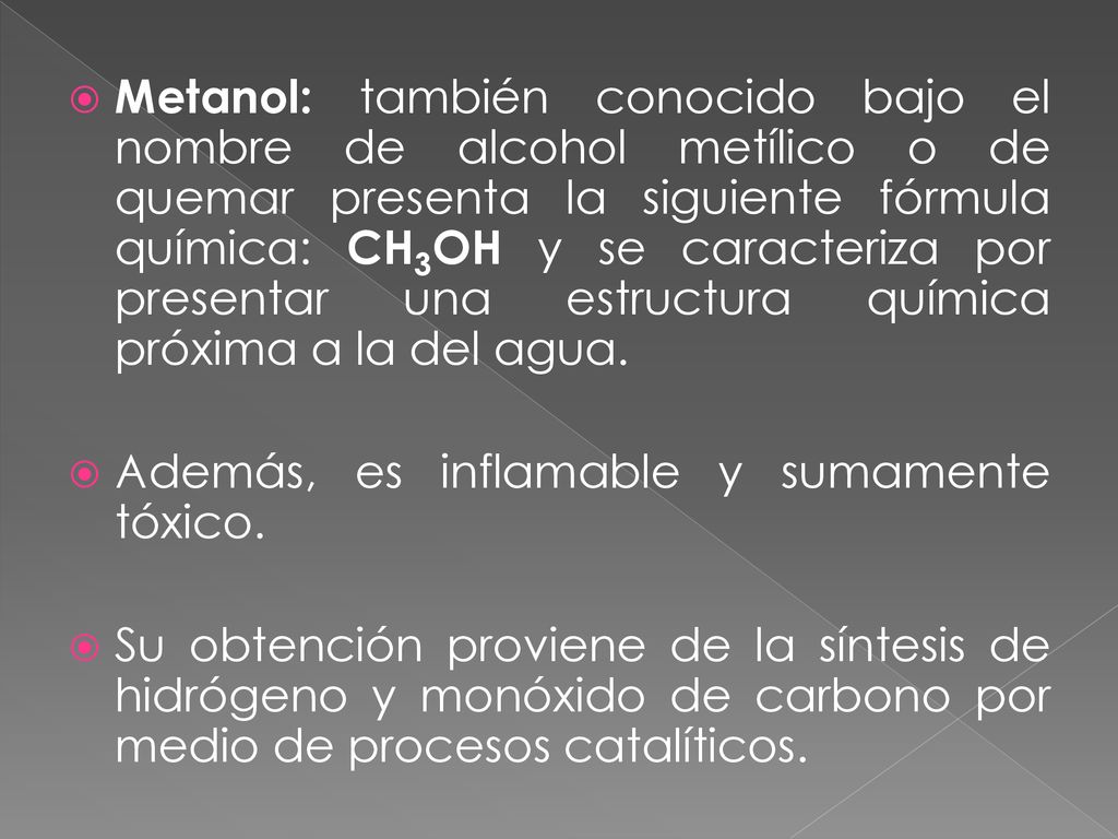 Metanol: también conocido bajo el nombre de alcohol metílico o de quemar presenta la siguiente fórmula química: CH3OH y se caracteriza por presentar una estructura química próxima a la del agua.