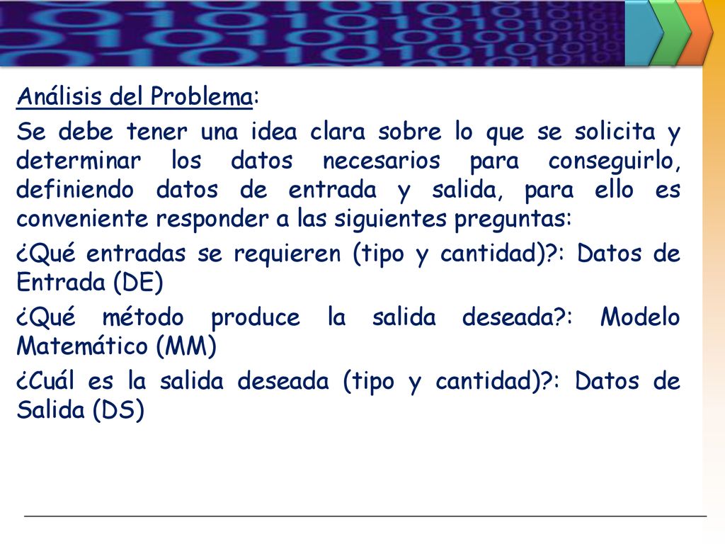 Análisis del Problema: Se debe tener una idea clara sobre lo que se solicita y determinar los datos necesarios para conseguirlo, definiendo datos de entrada y salida, para ello es conveniente responder a las siguientes preguntas: ¿Qué entradas se requieren (tipo y cantidad) : Datos de Entrada (DE) ¿Qué método produce la salida deseada : Modelo Matemático (MM) ¿Cuál es la salida deseada (tipo y cantidad) : Datos de Salida (DS)