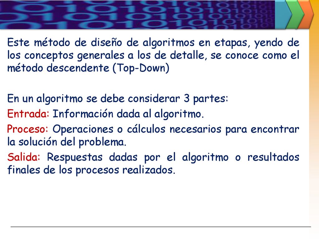 Este método de diseño de algoritmos en etapas, yendo de los conceptos generales a los de detalle, se conoce como el método descendente (Top-Down) En un algoritmo se debe considerar 3 partes: Entrada: Información dada al algoritmo.