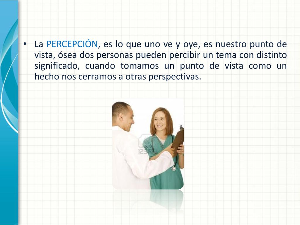 La PERCEPCIÓN, es lo que uno ve y oye, es nuestro punto de vista, ósea dos personas pueden percibir un tema con distinto significado, cuando tomamos un punto de vista como un hecho nos cerramos a otras perspectivas.