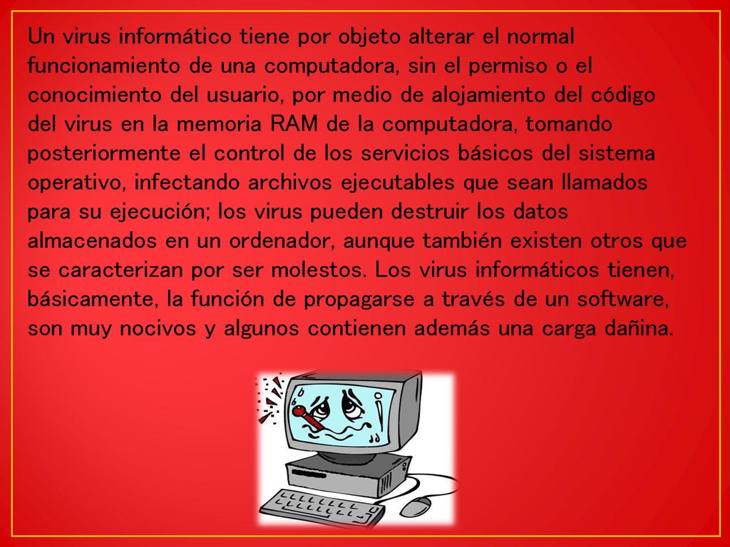Un virus informático tiene por objeto alterar el normal funcionamiento de una computadora, sin el permiso o el conocimiento del usuario, por medio de alojamiento del código del virus en la memoria RAM de la computadora, tomando posteriormente el control de los servicios básicos del sistema operativo, infectando archivos ejecutables que sean llamados para su ejecución; los virus pueden destruir los datos almacenados en un ordenador, aunque también existen otros que se caracterizan por ser molestos.