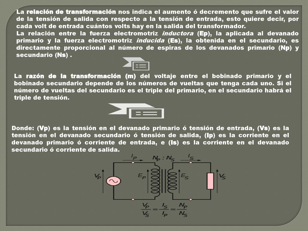 La relación de transformación nos indica el aumento ó decremento que sufre el valor de la tensión de salida con respecto a la tensión de entrada, esto quiere decir, por cada volt de entrada cuántos volts hay en la salida del transformador.