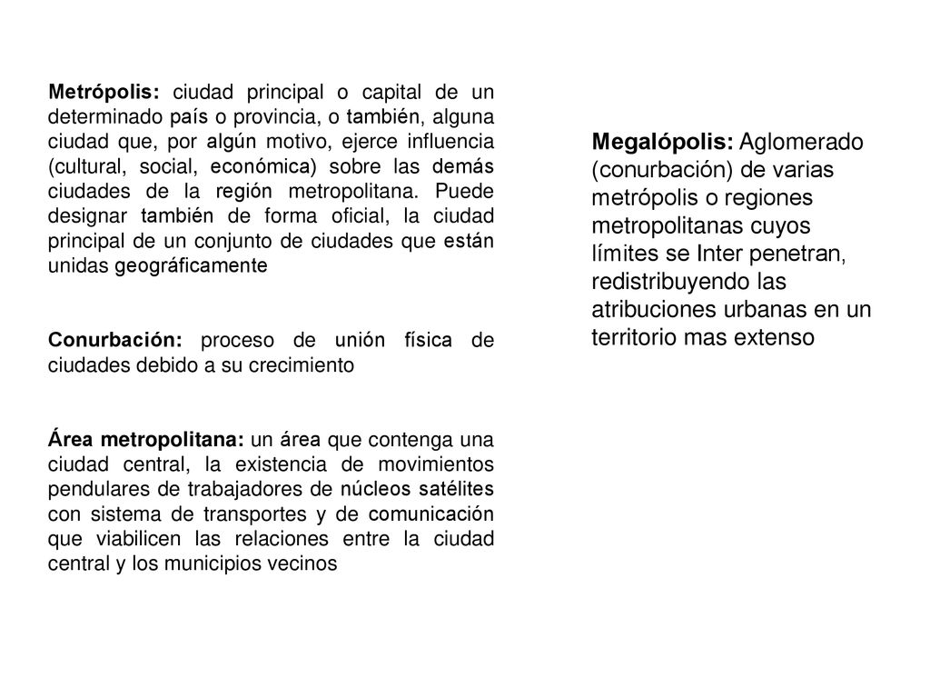 Metrópolis: ciudad principal o capital de un determinado país o provincia, o también, alguna ciudad que, por algún motivo, ejerce influencia (cultural, social, económica) sobre las demás ciudades de la región metropolitana. Puede designar también de forma oficial, la ciudad principal de un conjunto de ciudades que están unidas geográficamente