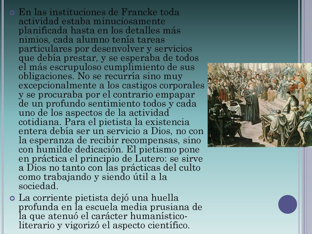 En las instituciones de Francke toda actividad estaba minuciosamente planificada hasta en los detalles más nimios, cada alumno tenía tareas particulares por desenvolver y servicios que debía prestar, y se esperaba de todos el más escrupuloso cumplimiento de sus obligaciones. No se recurría sino muy excepcionalmente a los castigos corporales y se procuraba por el contrario empapar de un profundo sentimiento todos y cada uno de los aspectos de la actividad cotidiana. Para el pietista la existencia entera debía ser un servicio a Dios, no con la esperanza de recibir recompensas, sino con humilde dedicación. El pietismo pone en práctica el principio de Lutero: se sirve a Dios no tanto con las prácticas del culto como trabajando y siendo útil a la sociedad.