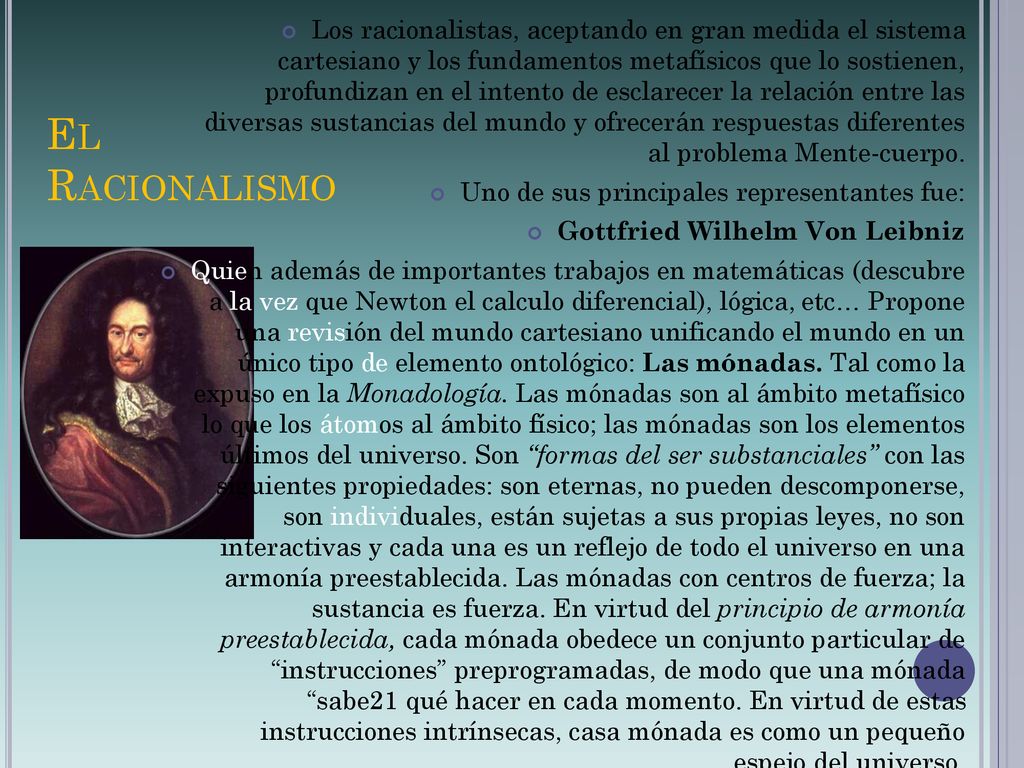 Los racionalistas, aceptando en gran medida el sistema cartesiano y los fundamentos metafísicos que lo sostienen, profundizan en el intento de esclarecer la relación entre las diversas sustancias del mundo y ofrecerán respuestas diferentes al problema Mente-cuerpo.