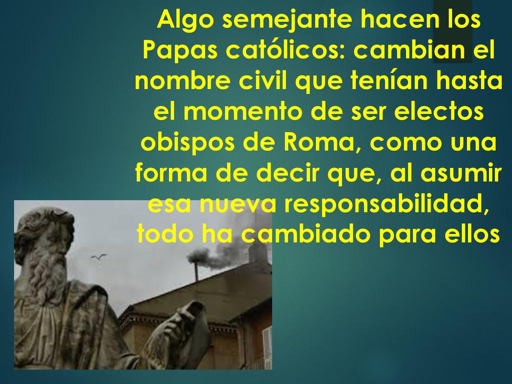 Algo semejante hacen los Papas católicos: cambian el nombre civil que tenían hasta el momento de ser electos obispos de Roma, como una forma de decir que, al asumir esa nueva responsabilidad, todo ha cambiado para ellos