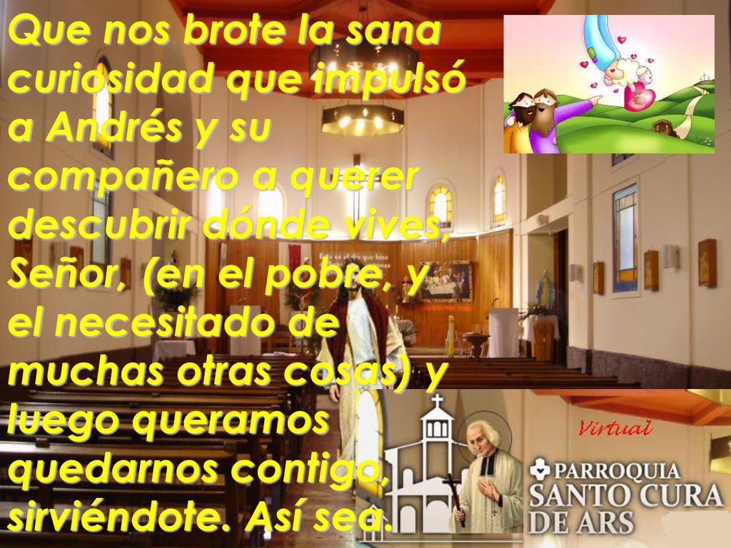 Que nos brote la sana curiosidad que impulsó a Andrés y su compañero a querer descubrir dónde vives, Señor, (en el pobre, y el necesitado de muchas otras cosas) y luego queramos quedarnos contigo, sirviéndote.