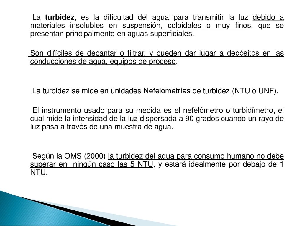 La turbidez, es la dificultad del agua para transmitir la luz debido a materiales insolubles en suspensión, coloidales o muy finos, que se presentan principalmente en aguas superficiales.