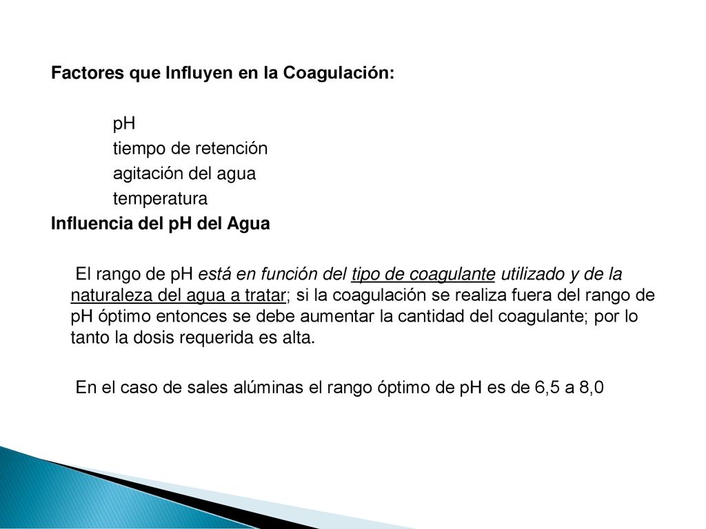 Factores que Influyen en la Coagulación: pH tiempo de retención agitación del agua temperatura Influencia del pH del Agua El rango de pH está en función del tipo de coagulante utilizado y de la naturaleza del agua a tratar; si la coagulación se realiza fuera del rango de pH óptimo entonces se debe aumentar la cantidad del coagulante; por lo tanto la dosis requerida es alta.