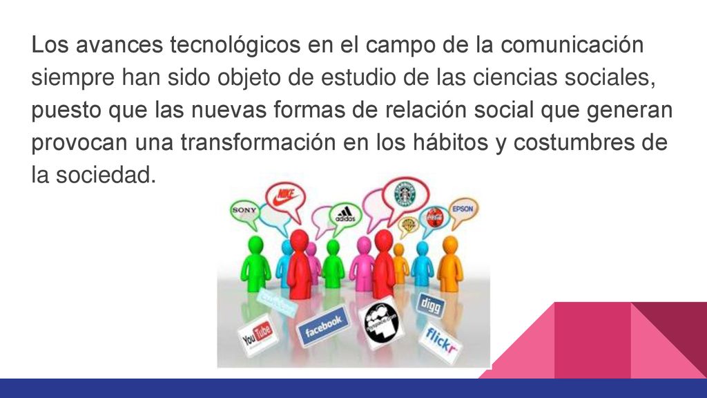 Los avances tecnológicos en el campo de la comunicación siempre han sido objeto de estudio de las ciencias sociales, puesto que las nuevas formas de relación social que generan provocan una transformación en los hábitos y costumbres de la sociedad.