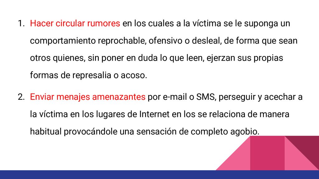 Hacer circular rumores en los cuales a la víctima se le suponga un comportamiento reprochable, ofensivo o desleal, de forma que sean otros quienes, sin poner en duda lo que leen, ejerzan sus propias formas de represalia o acoso.