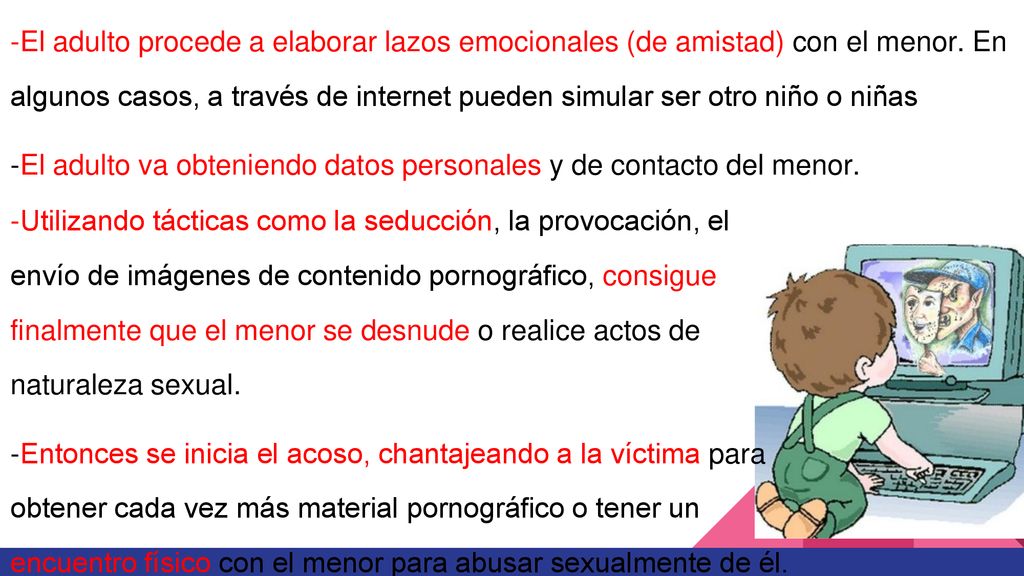 -El adulto procede a elaborar lazos emocionales (de amistad) con el menor. En algunos casos, a través de internet pueden simular ser otro niño o niñas