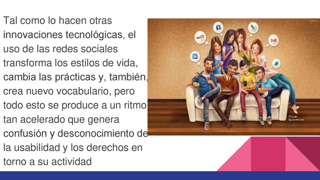 Tal como lo hacen otras innovaciones tecnológicas, el uso de las redes sociales transforma los estilos de vida, cambia las prácticas y, también, crea nuevo vocabulario, pero todo esto se produce a un ritmo tan acelerado que genera confusión y desconocimiento de la usabilidad y los derechos en torno a su actividad