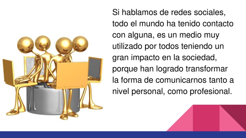 Si hablamos de redes sociales, todo el mundo ha tenido contacto con alguna, es un medio muy utilizado por todos teniendo un gran impacto en la sociedad, porque han logrado transformar la forma de comunicarnos tanto a nivel personal, como profesional.