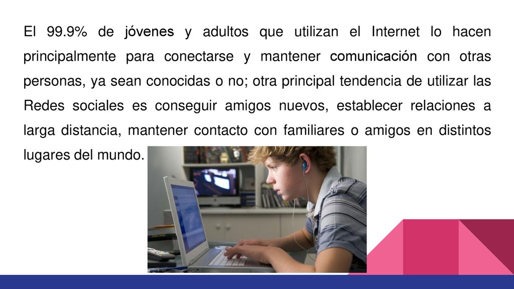 El 99.9% de jóvenes y adultos que utilizan el Internet lo hacen principalmente para conectarse y mantener comunicación con otras personas, ya sean conocidas o no; otra principal tendencia de utilizar las Redes sociales es conseguir amigos nuevos, establecer relaciones a larga distancia, mantener contacto con familiares o amigos en distintos lugares del mundo.