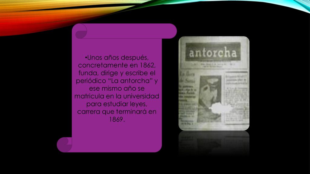 Unos años después, concretamente en 1862, funda, dirige y escribe el periódico La antorcha y ese mismo año se matricula en la universidad para estudiar leyes, carrera que terminará en 1869.