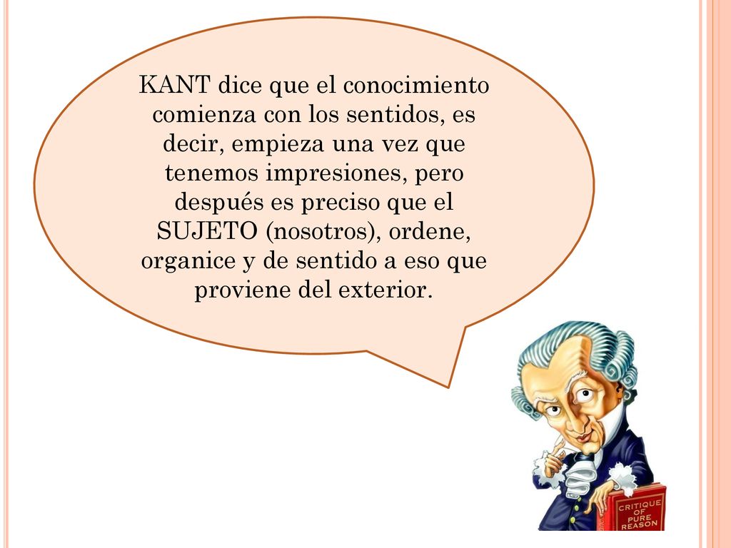 KANT dice que el conocimiento comienza con los sentidos, es decir, empieza una vez que tenemos impresiones, pero después es preciso que el SUJETO (nosotros), ordene, organice y de sentido a eso que proviene del exterior.