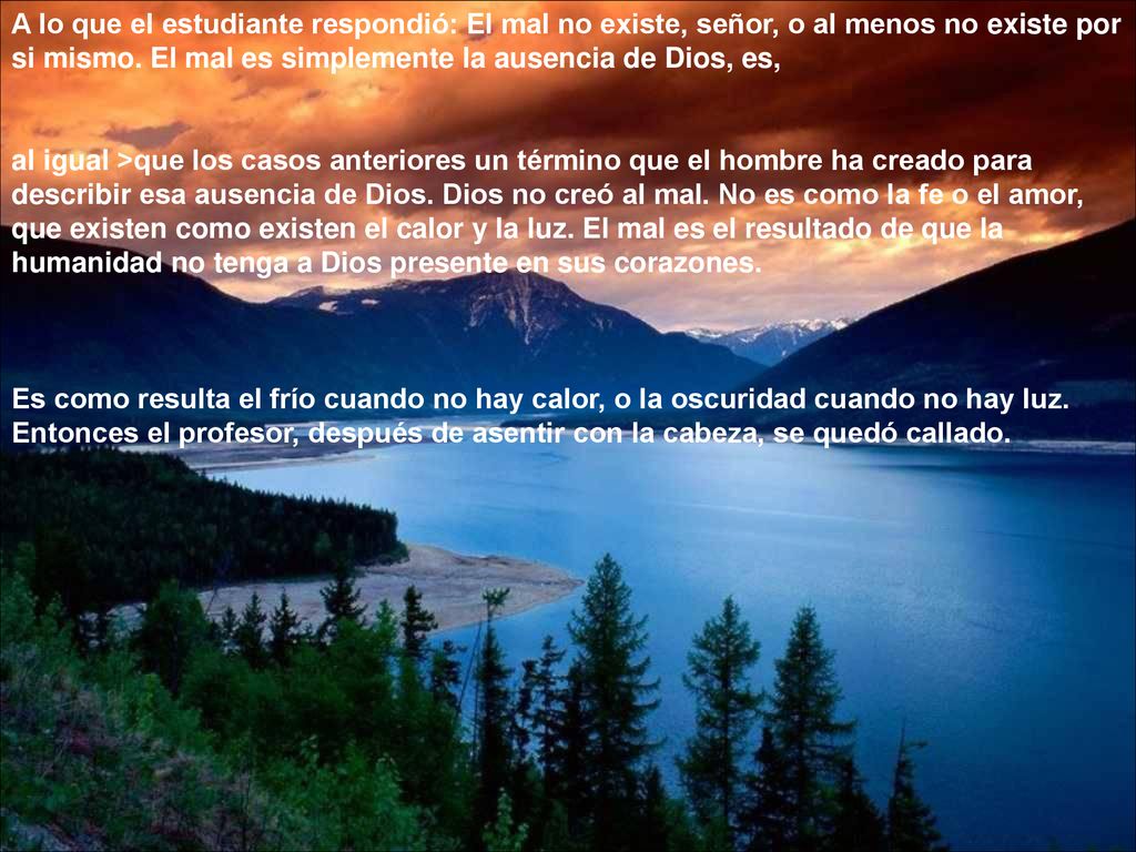 A lo que el estudiante respondió: El mal no existe, señor, o al menos no existe por si mismo. El mal es simplemente la ausencia de Dios, es,