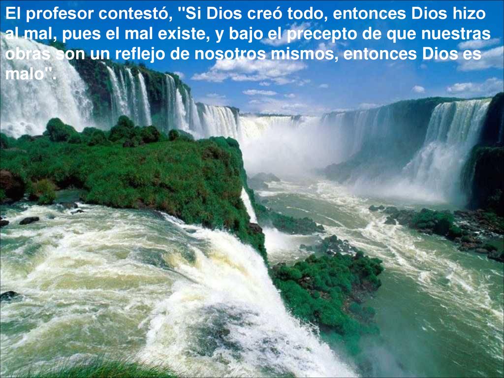 El profesor contestó, Si Dios creó todo, entonces Dios hizo al mal, pues el mal existe, y bajo el precepto de que nuestras obras son un reflejo de nosotros mismos, entonces Dios es malo .