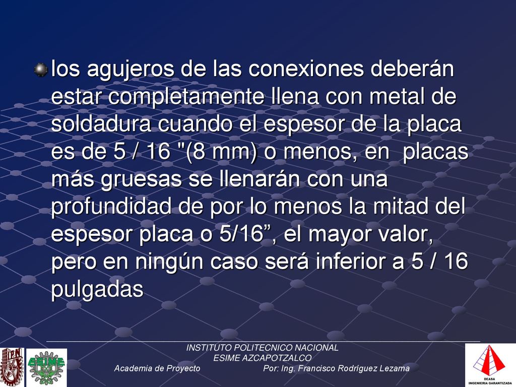 los agujeros de las conexiones deberán estar completamente llena con metal de soldadura cuando el espesor de la placa es de 5 / 16 (8 mm) o menos, en placas más gruesas se llenarán con una profundidad de por lo menos la mitad del espesor placa o 5/16 , el mayor valor, pero en ningún caso será inferior a 5 / 16 pulgadas