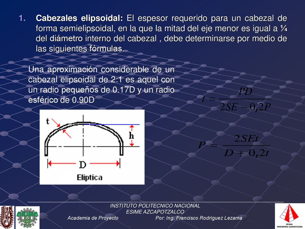 Cabezales elipsoidal: El espesor requerido para un cabezal de forma semielipsoidal, en la que la mitad del eje menor es igual a ¼ del diámetro interno del cabezal , debe determinarse por medio de las siguientes fórmulas.