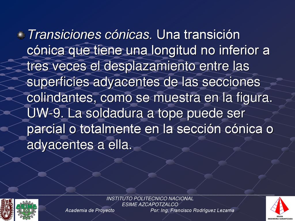 Transiciones cónicas. Una transición cónica que tiene una longitud no inferior a tres veces el desplazamiento entre las superficies adyacentes de las secciones colindantes, como se muestra en la figura. UW-9. La soldadura a tope puede ser parcial o totalmente en la sección cónica o adyacentes a ella.