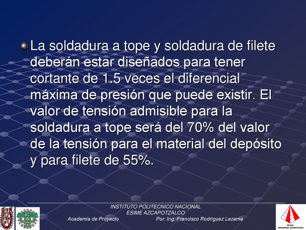 La soldadura a tope y soldadura de filete deberán estar diseñados para tener cortante de 1.5 veces el diferencial máxima de presión que puede existir. El valor de tensión admisible para la soldadura a tope será del 70% del valor de la tensión para el material del depósito y para filete de 55%.
