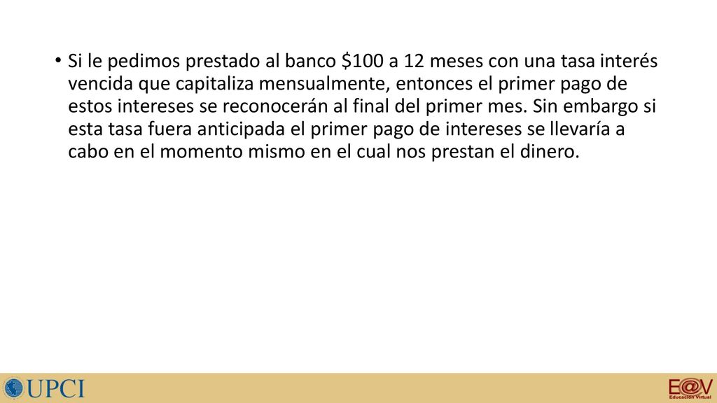 Si le pedimos prestado al banco $100 a 12 meses con una tasa interés vencida que capitaliza mensualmente, entonces el primer pago de estos intereses se reconocerán al final del primer mes.