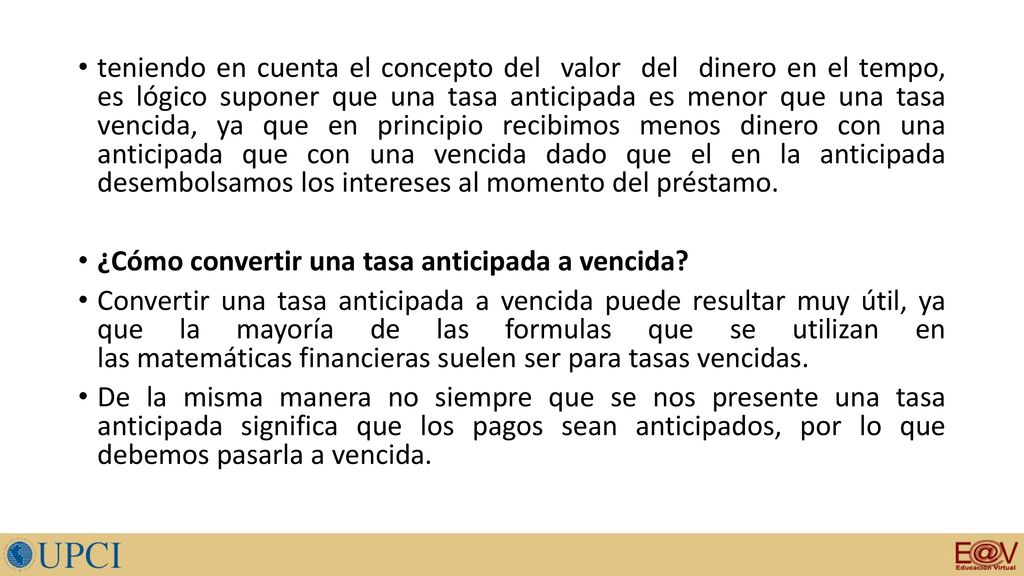 teniendo en cuenta el concepto del valor del dinero en el tempo, es lógico suponer que una tasa anticipada es menor que una tasa vencida, ya que en principio recibimos menos dinero con una anticipada que con una vencida dado que el en la anticipada desembolsamos los intereses al momento del préstamo.
