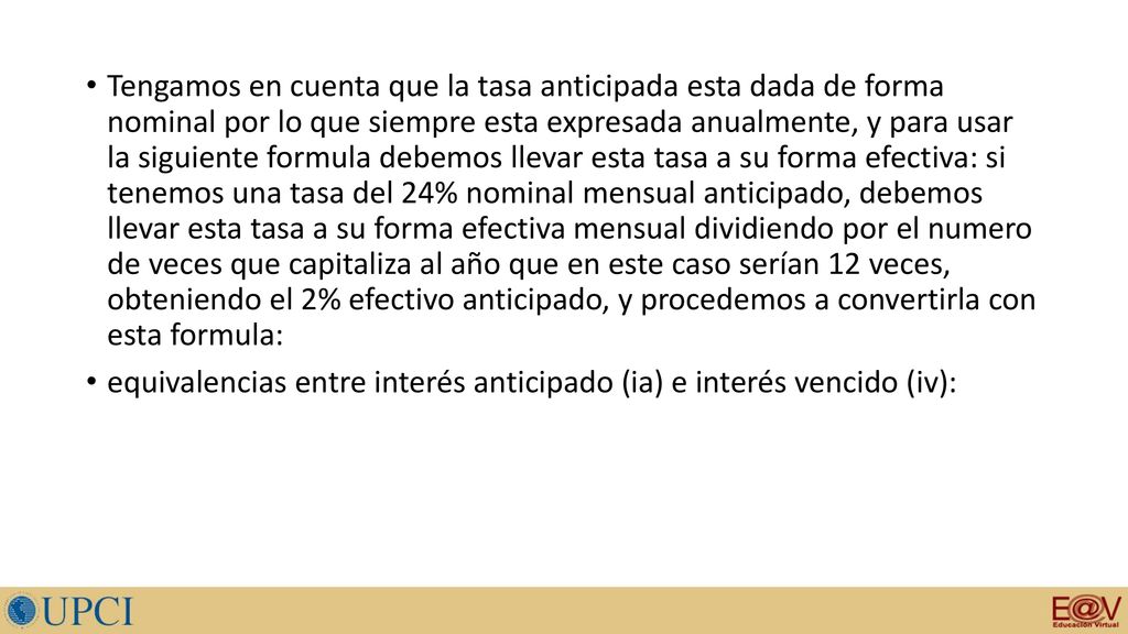 Tengamos en cuenta que la tasa anticipada esta dada de forma nominal por lo que siempre esta expresada anualmente, y para usar la siguiente formula debemos llevar esta tasa a su forma efectiva: si tenemos una tasa del 24% nominal mensual anticipado, debemos llevar esta tasa a su forma efectiva mensual dividiendo por el numero de veces que capitaliza al año que en este caso serían 12 veces, obteniendo el 2% efectivo anticipado, y procedemos a convertirla con esta formula: