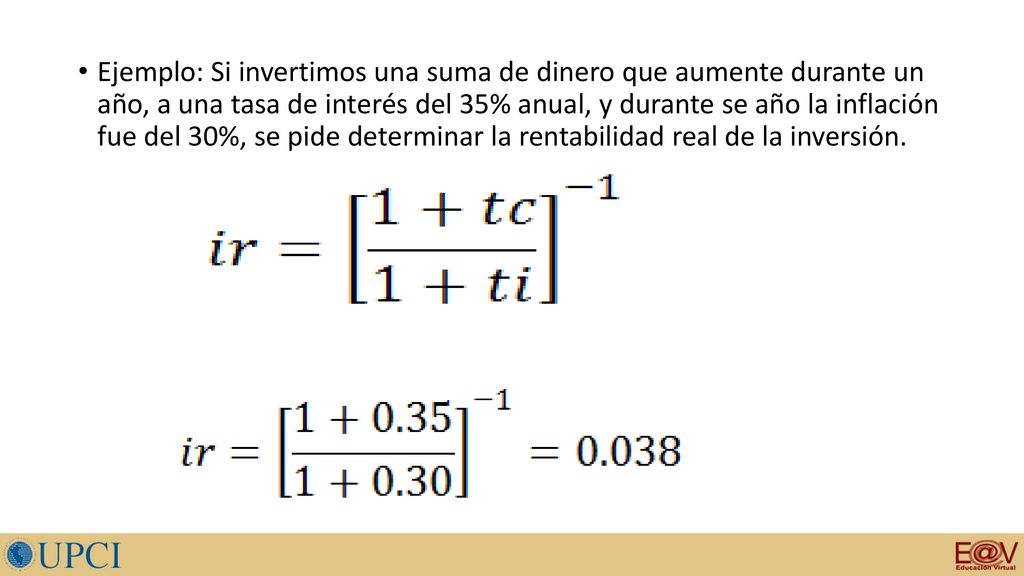 Ejemplo: Si invertimos una suma de dinero que aumente durante un año, a una tasa de interés del 35% anual, y durante se año la inflación fue del 30%, se pide determinar la rentabilidad real de la inversión.