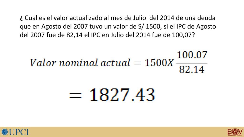 ¿ Cual es el valor actualizado al mes de Julio del 2014 de una deuda que en Agosto del 2007 tuvo un valor de S/ 1500, si el IPC de Agosto del 2007 fue de 82,14 el IPC en Julio del 2014 fue de 100,07