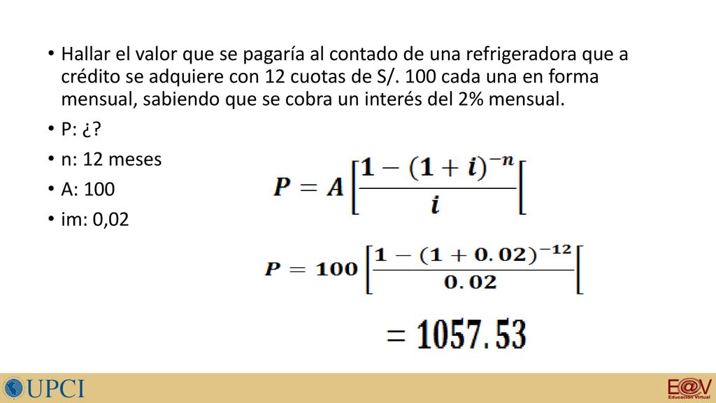 Hallar el valor que se pagaría al contado de una refrigeradora que a crédito se adquiere con 12 cuotas de S/. 100 cada una en forma mensual, sabiendo que se cobra un interés del 2% mensual.