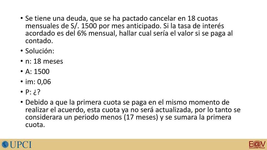 Se tiene una deuda, que se ha pactado cancelar en 18 cuotas mensuales de S/ por mes anticipado. Si la tasa de interés acordado es del 6% mensual, hallar cual sería el valor si se paga al contado.