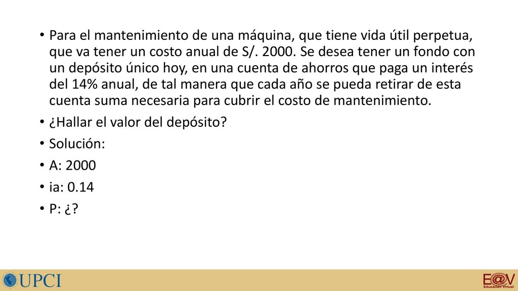 Para el mantenimiento de una máquina, que tiene vida útil perpetua, que va tener un costo anual de S/ Se desea tener un fondo con un depósito único hoy, en una cuenta de ahorros que paga un interés del 14% anual, de tal manera que cada año se pueda retirar de esta cuenta suma necesaria para cubrir el costo de mantenimiento.
