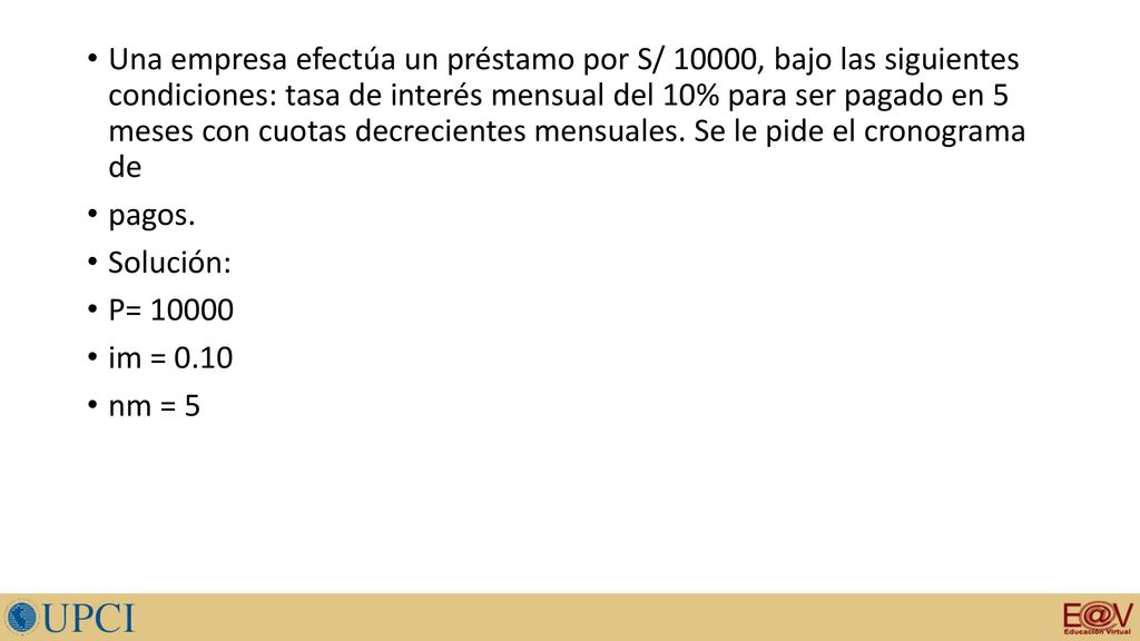 Una empresa efectúa un préstamo por S/ 10000, bajo las siguientes condiciones: tasa de interés mensual del 10% para ser pagado en 5 meses con cuotas decrecientes mensuales. Se le pide el cronograma de