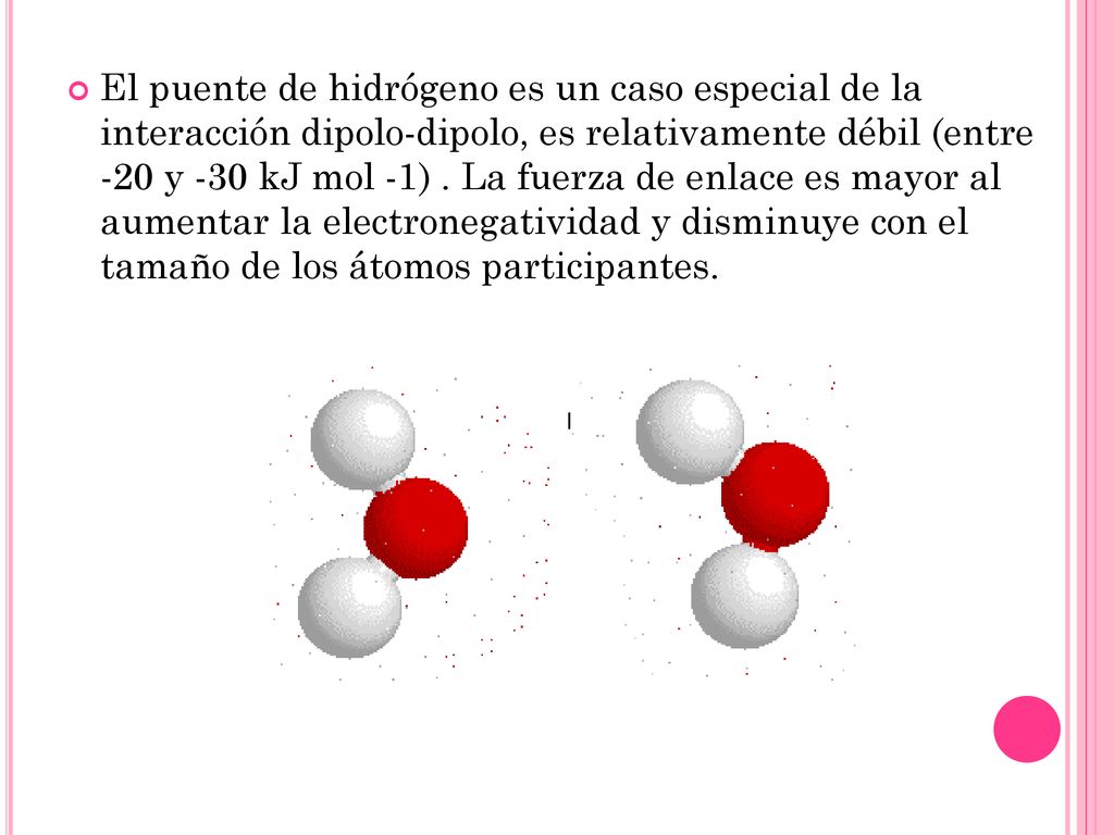 El puente de hidrógeno es un caso especial de la interacción dipolo-dipolo, es relativamente débil (entre -20 y -30 kJ mol -1) .