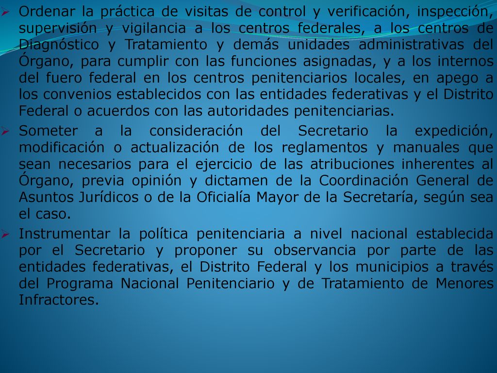 Ordenar la práctica de visitas de control y verificación, inspección, supervisión y vigilancia a los centros federales, a los centros de Diagnóstico y Tratamiento y demás unidades administrativas del Órgano, para cumplir con las funciones asignadas, y a los internos del fuero federal en los centros penitenciarios locales, en apego a los convenios establecidos con las entidades federativas y el Distrito Federal o acuerdos con las autoridades penitenciarias.