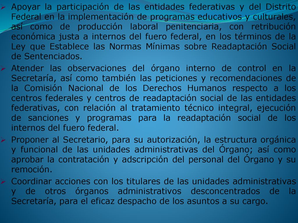 Apoyar la participación de las entidades federativas y del Distrito Federal en la implementación de programas educativos y culturales, así como de producción laboral penitenciaria, con retribución económica justa a internos del fuero federal, en los términos de la Ley que Establece las Normas Mínimas sobre Readaptación Social de Sentenciados.