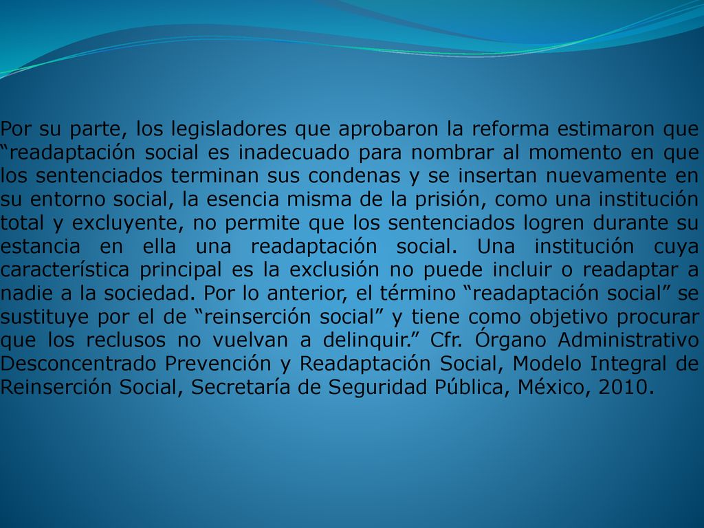 Por su parte, los legisladores que aprobaron la reforma estimaron que readaptación social es inadecuado para nombrar al momento en que los sentenciados terminan sus condenas y se insertan nuevamente en su entorno social, la esencia misma de la prisión, como una institución total y excluyente, no permite que los sentenciados logren durante su estancia en ella una readaptación social.