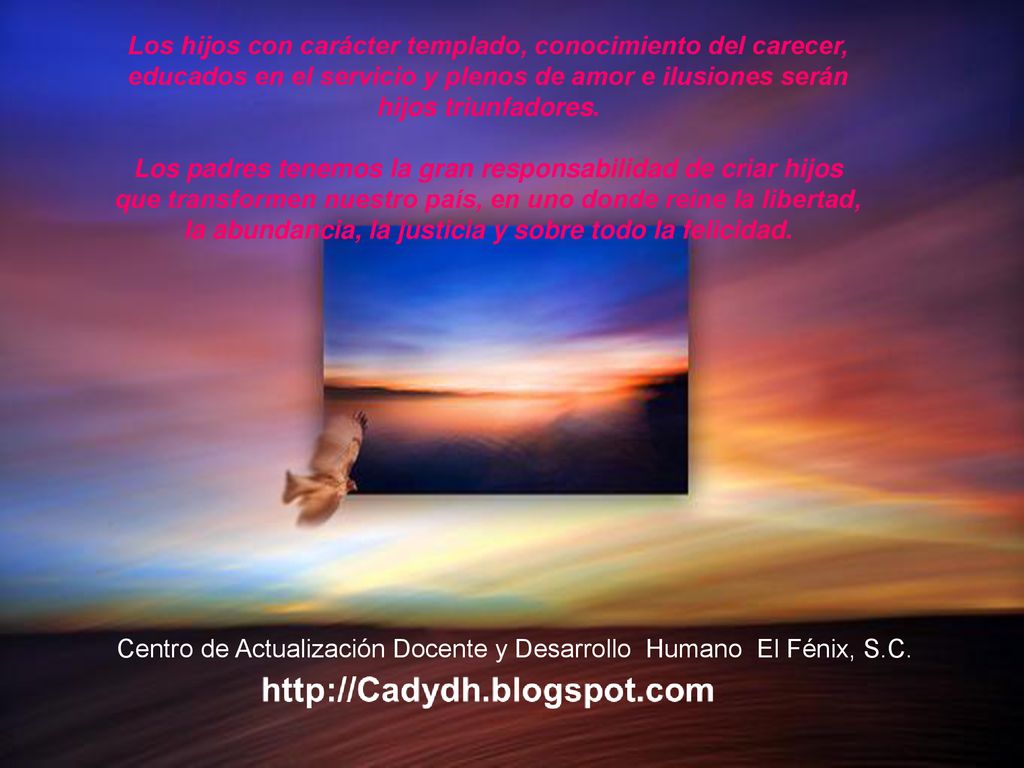 Los hijos con carácter templado, conocimiento del carecer, educados en el servicio y plenos de amor e ilusiones serán hijos triunfadores. Los padres tenemos la gran responsabilidad de criar hijos que transformen nuestro país, en uno donde reine la libertad, la abundancia, la justicia y sobre todo la felicidad.