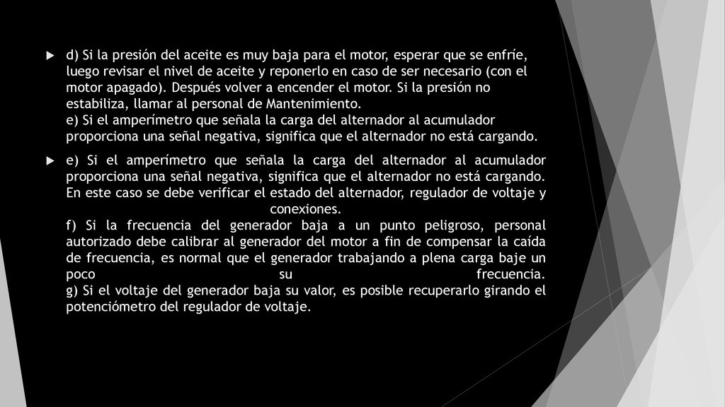 d) Si la presión del aceite es muy baja para el motor, esperar que se enfríe, luego revisar el nivel de aceite y reponerlo en caso de ser necesario (con el motor apagado). Después volver a encender el motor. Si la presión no estabiliza, llamar al personal de Mantenimiento. e) Si el amperímetro que señala la carga del alternador al acumulador proporciona una señal negativa, significa que el alternador no está cargando.