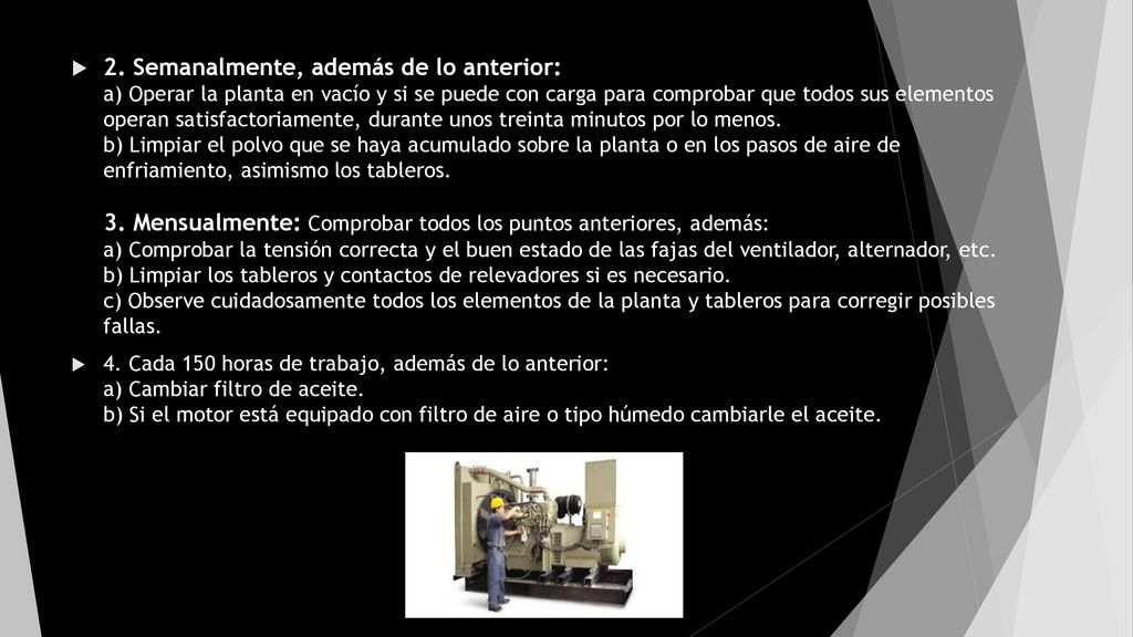2. Semanalmente, además de lo anterior: a) Operar la planta en vacío y si se puede con carga para comprobar que todos sus elementos operan satisfactoriamente, durante unos treinta minutos por lo menos. b) Limpiar el polvo que se haya acumulado sobre la planta o en los pasos de aire de enfriamiento, asimismo los tableros. 3. Mensualmente: Comprobar todos los puntos anteriores, además: a) Comprobar la tensión correcta y el buen estado de las fajas del ventilador, alternador, etc. b) Limpiar los tableros y contactos de relevadores si es necesario. c) Observe cuidadosamente todos los elementos de la planta y tableros para corregir posibles fallas.