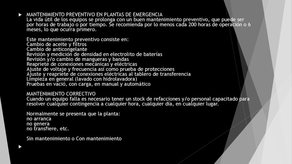 MANTENIMIENTO PREVENTIVO EN PLANTAS DE EMERGENCIA La vida útil de los equipos se prolonga con un buen mantenimiento preventivo, que puede ser por horas de trabajo o por tiempo. Se recomienda por lo menos cada 200 horas de operación o 6 meses, lo que ocurra primero. Este mantenimiento preventivo consiste en: Cambio de aceite y filtros Cambio de anticongelante Revisión y medición de densidad en electrolito de baterías Revisión y/o cambio de mangueras y bandas Reapriete de conexiones mecánicas y eléctricas Ajuste de voltaje y frecuencia así como prueba de protecciones Ajuste y reapriete de conexiones eléctricas al tablero de transferencia Limpieza en general (lavado con hidrolavadora) Pruebas en vació, con carga, en manual y automático MANTENIMIENTO CORRECTIVO Cuando un equipo falla es necesario tener un stock de refacciones y/o personal capacitado para resolver cualquier contingencia a cualquier hora, cualquier día, en cualquier lugar. Normalmente se presenta que la planta: no arranca no genera no transfiere, etc. Sin mantenimiento o Con mantenimiento
