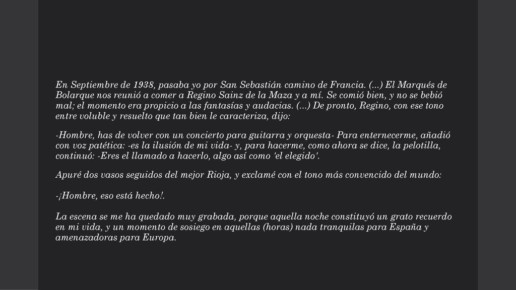 En Septiembre de 1938, pasaba yo por San Sebastián camino de Francia. (...) El Marqués de Bolarque nos reunió a comer a Regino Sainz de la Maza y a mí. Se comió bien, y no se bebió mal; el momento era propicio a las fantasías y audacias. (...) De pronto, Regino, con ese tono entre voluble y resuelto que tan bien le caracteriza, dijo: