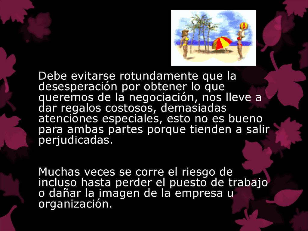 Debe evitarse rotundamente que la desesperación por obtener lo que queremos de la negociación, nos lleve a dar regalos costosos, demasiadas atenciones especiales, esto no es bueno para ambas partes porque tienden a salir perjudicadas.