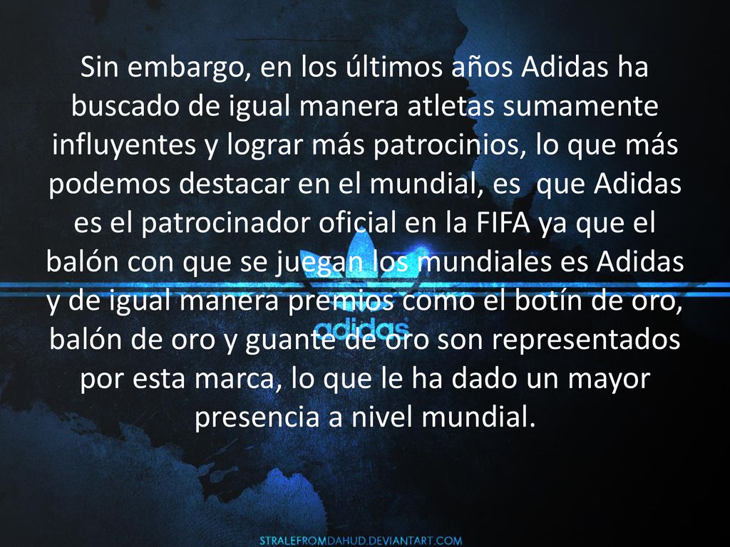 Sin embargo, en los últimos años Adidas ha buscado de igual manera atletas sumamente influyentes y lograr más patrocinios, lo que más podemos destacar en el mundial, es que Adidas es el patrocinador oficial en la FIFA ya que el balón con que se juegan los mundiales es Adidas y de igual manera premios como el botín de oro, balón de oro y guante de oro son representados por esta marca, lo que le ha dado un mayor presencia a nivel mundial.