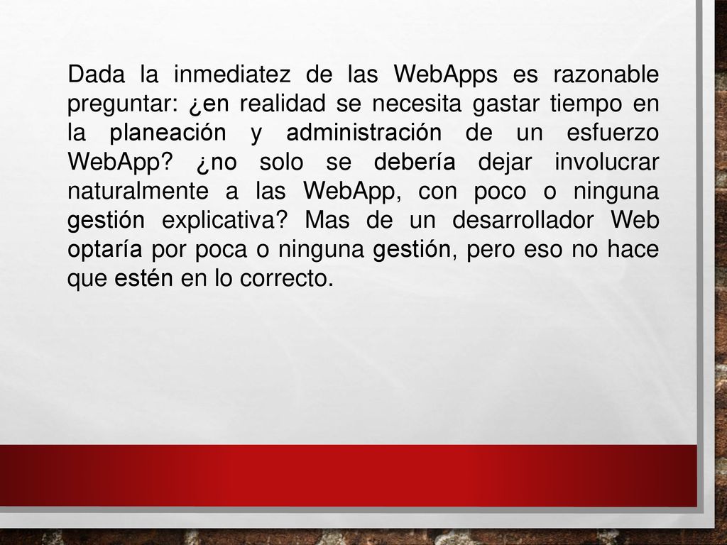 Dada la inmediatez de las WebApps es razonable preguntar: ¿en realidad se necesita gastar tiempo en la planeación y administración de un esfuerzo WebApp ¿no solo se debería dejar involucrar naturalmente a las WebApp, con poco o ninguna gestión explicativa Mas de un desarrollador Web optaría por poca o ninguna gestión, pero eso no hace que estén en lo correcto.